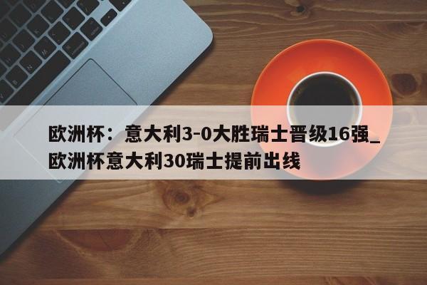 江南体育-欧洲杯：意大利3-0大胜瑞士晋级16强_欧洲杯意大利30瑞士提前出线