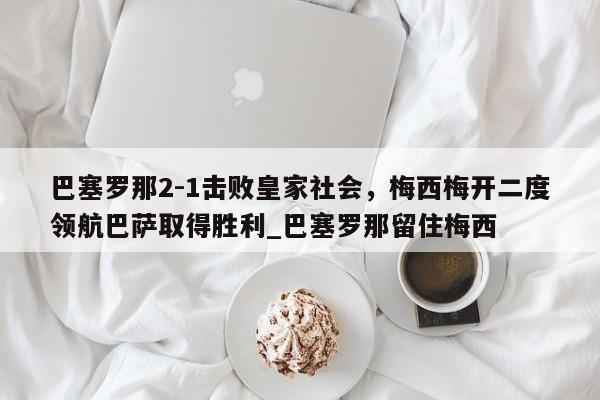 江南体育-巴塞罗那2-1击败皇家社会，梅西梅开二度领航巴萨取得胜利_巴塞罗那留住梅西